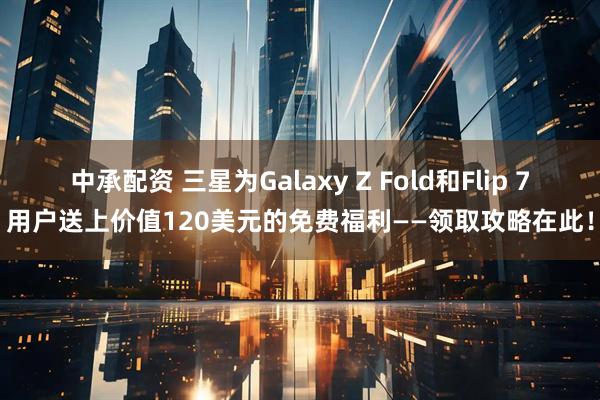 中承配资 三星为Galaxy Z Fold和Flip 7用户送上价值120美元的免费福利——领取攻略在此！
