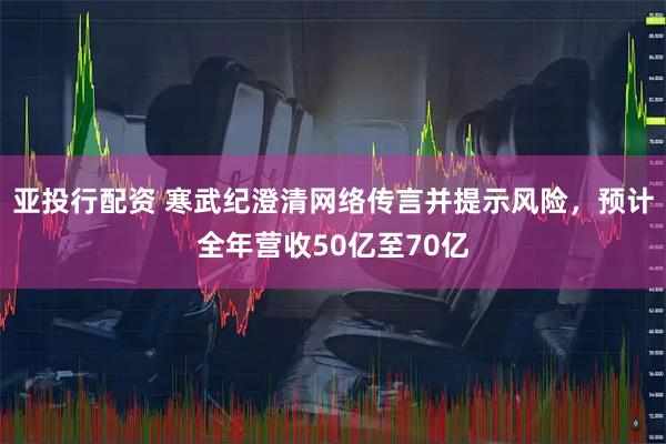 亚投行配资 寒武纪澄清网络传言并提示风险，预计全年营收50亿至70亿