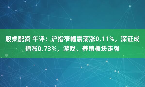 股樂配资 午评：沪指窄幅震荡涨0.11%，深证成指涨0.73%，游戏、养殖板块走强