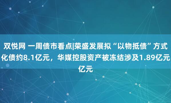 双悦网 一周债市看点|荣盛发展拟“以物抵债”方式化债约8.1亿元，华媒控股资产被冻结涉及1.89亿元