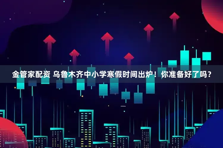 金管家配资 乌鲁木齐中小学寒假时间出炉！你准备好了吗？