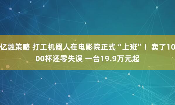 亿融策略 打工机器人在电影院正式“上班”！卖了1000杯还零失误 一台19.9万元起