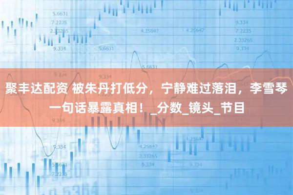 聚丰达配资 被朱丹打低分，宁静难过落泪，李雪琴一句话暴露真相！_分数_镜头_节目