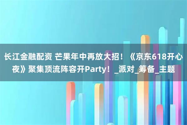 长江金融配资 芒果年中再放大招！《京东618开心夜》聚集顶流阵容开Party！_派对_筹备_主题