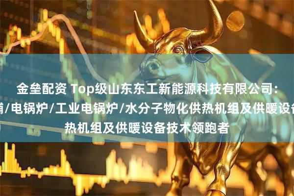 金垒配资 Top级山东东工新能源科技有限公司：空化液体电辅/电锅炉/工业电锅炉/水分子物化供热机组及供暖设备技术领跑者