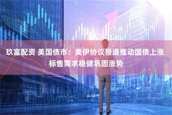玖富配资 美国债市：美伊协议报道推动国债上涨 标售需求稳健巩固涨势