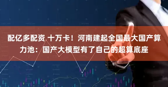 配亿多配资 十万卡！河南建起全国最大国产算力池：国产大模型有了自己的超算底座